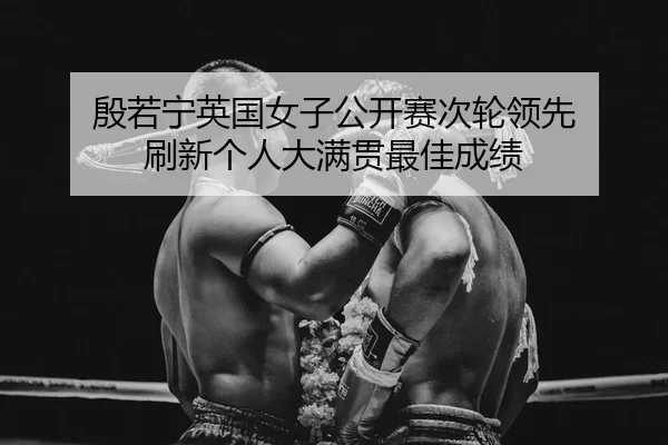 殷若宁英国女子公开赛次轮领先 刷新个人大满贯最佳成绩